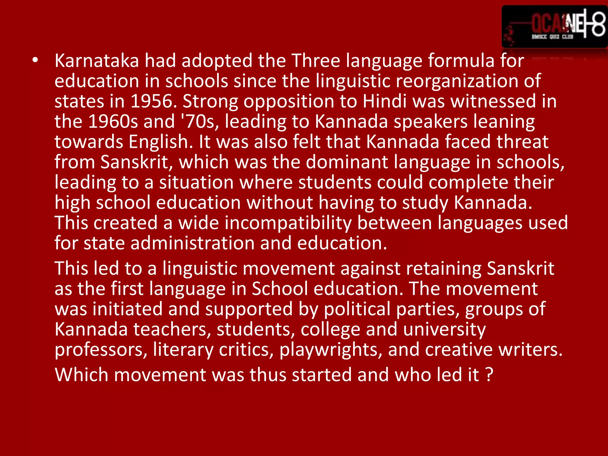 Karnataka had adopted the Three language formula for education in schools since the linguistic reorganization of states in 1956. Strong opposition to Hindi was witnessed in the 1960s and '70s, leading to Kannada speakers leaning towards English. It was also felt that Kannada faced threat from Sanskrit, which was the dominant language in schools, leading to a situation where students could complete their high school education without having to study Kannada. This created a wide incompatibility between languages used for state administration and education. 	This led to a linguistic movement against retaining Sanskrit as the first language in School education. The movement was initiated and supported by political parties, groups of Kannada teachers, students, college and university professors, literary critics, playwrights, and creative writers. Which movement was thus started and who led it ?