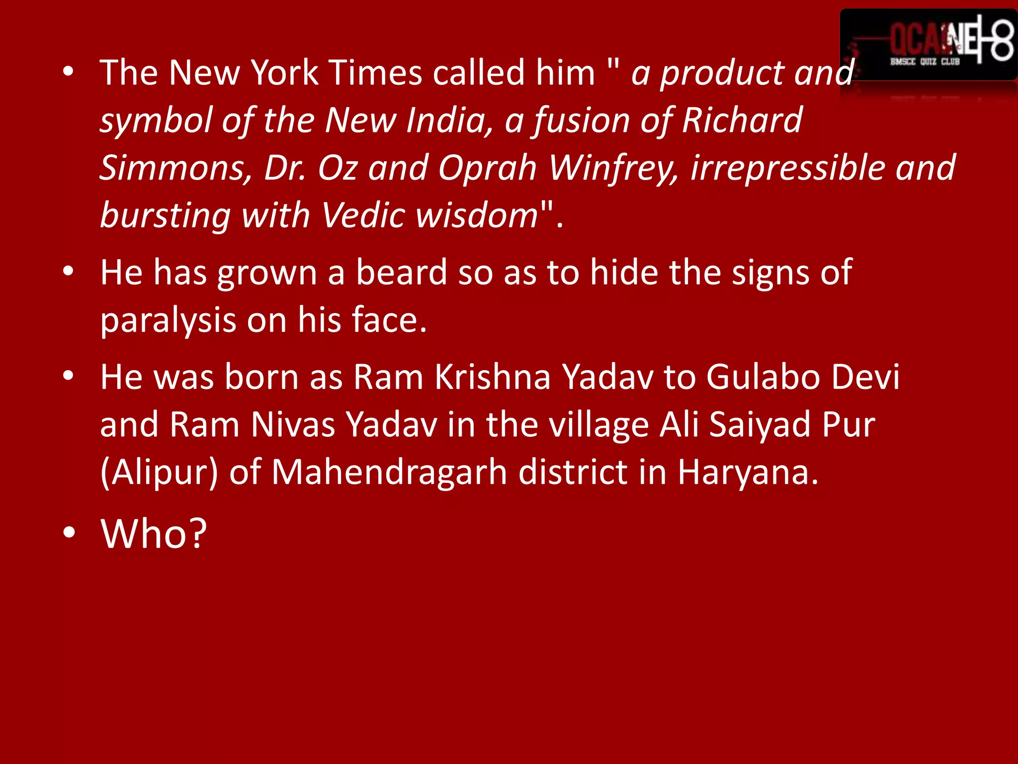The New York Times called him " a product and symbol of the New India, a fusion of Richard Simmons, Dr. Oz and Oprah Winfrey, irrepressible and bursting with Vedic wisdom".He has grown a beard so as to hide the signs of paralysis on his face.He was born as Ram Krishna Yadav to Gulabo Devi and Ram Nivas Yadav in the village Ali Saiyad Pur (Alipur) of Mahendragarh district in Haryana. Who?