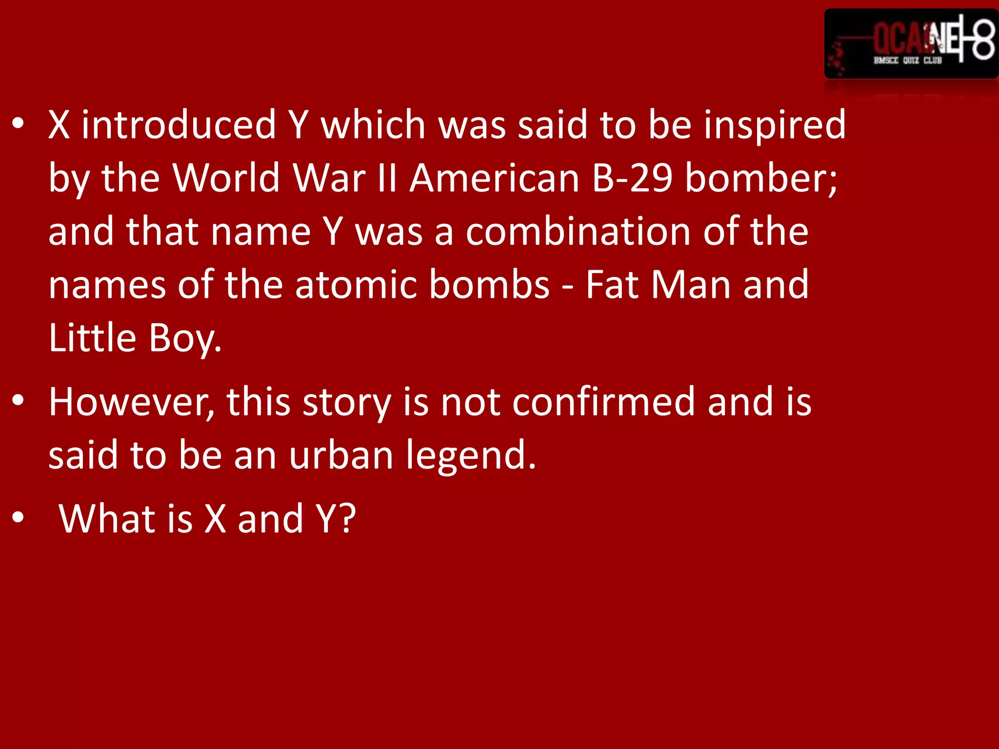 X introduced Y which was said to be inspired by the World War II American B-29 bomber; and that name Y was a combination of the names of the atomic bombs - Fat Man and Little Boy.However, this story is not confirmed and is said to be an urban legend. What is X and Y?