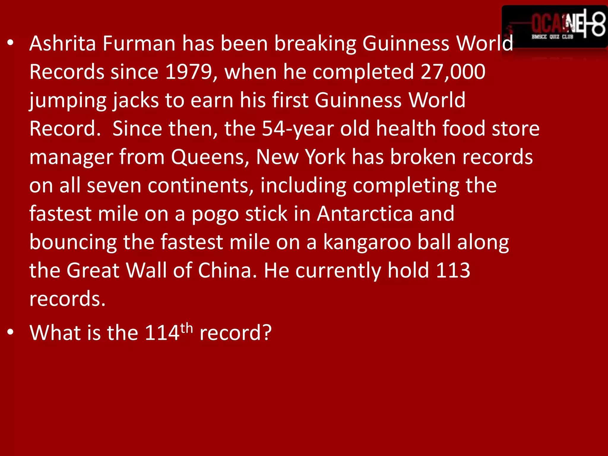 Ashrita Furman has been breaking Guinness World Records since 1979, when he completed 27,000 jumping jacks to earn his first Guinness World Record.  Since then, the 54-year old health food store manager from Queens, New York has broken records on all seven continents, including completing the fastest mile on a pogo stick in Antarctica and bouncing the fastest mile on a kangaroo ball along the Great Wall of China. He currently hold 113 records.What is the 114th record?