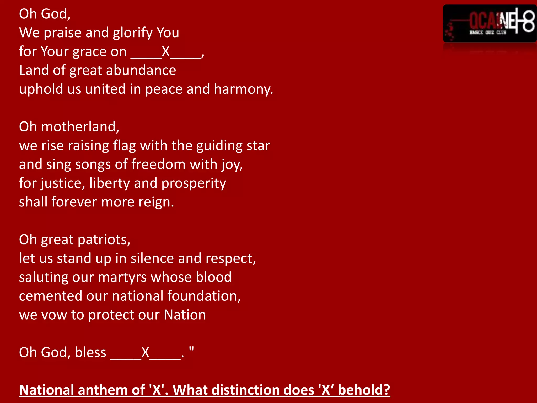 Oh God,We praise and glorify Youfor Your grace on ____X____,Land of great abundanceuphold us united in peace and harmony.Oh motherland,we rise raising flag with the guiding starand sing songs of freedom with joy,for justice, liberty and prosperityshall forever more reign.Oh great patriots,let us stand up in silence and respect,saluting our martyrs whose bloodcemented our national foundation,we vow to protect our NationOh God, bless ____X____. "National anthem of 'X'. What distinction does 'X‘ behold?