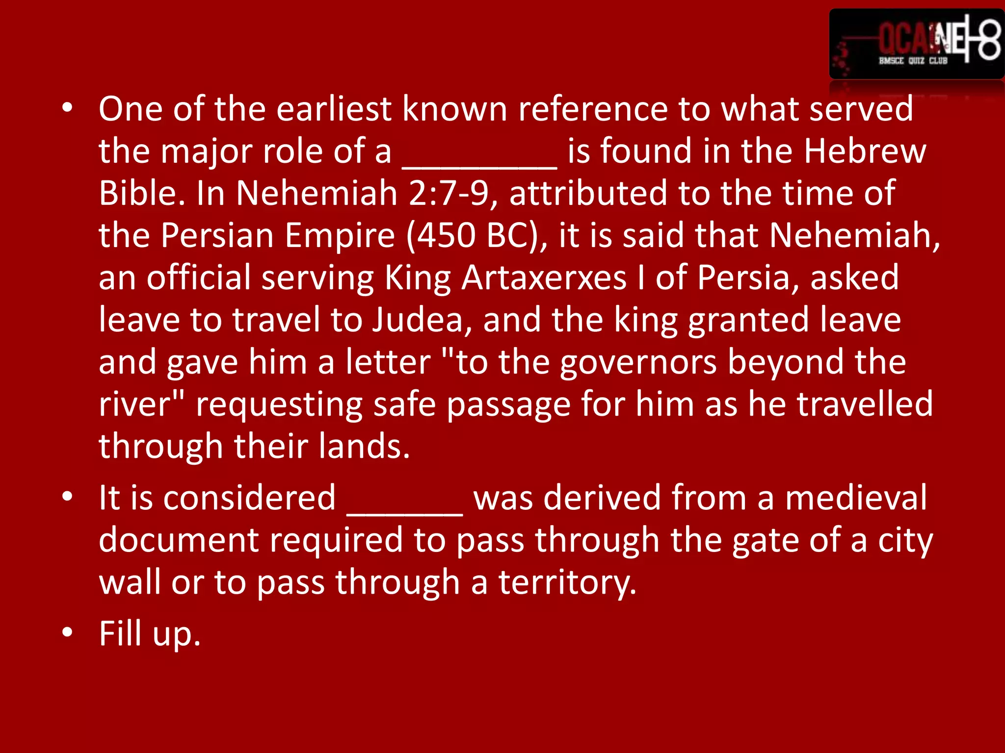 One of the earliest known reference to what served the major role of a ________ is found in the Hebrew Bible. In Nehemiah 2:7-9, attributed to the time of the Persian Empire (450 BC), it is said that Nehemiah, an official serving King Artaxerxes I of Persia, asked leave to travel to Judea, and the king granted leave and gave him a letter "to the governors beyond the river" requesting safe passage for him as he travelled through their lands.It is considered ______ was derived from a medieval document required to pass through the gate of a city wall or to pass through a territory.Fill up.