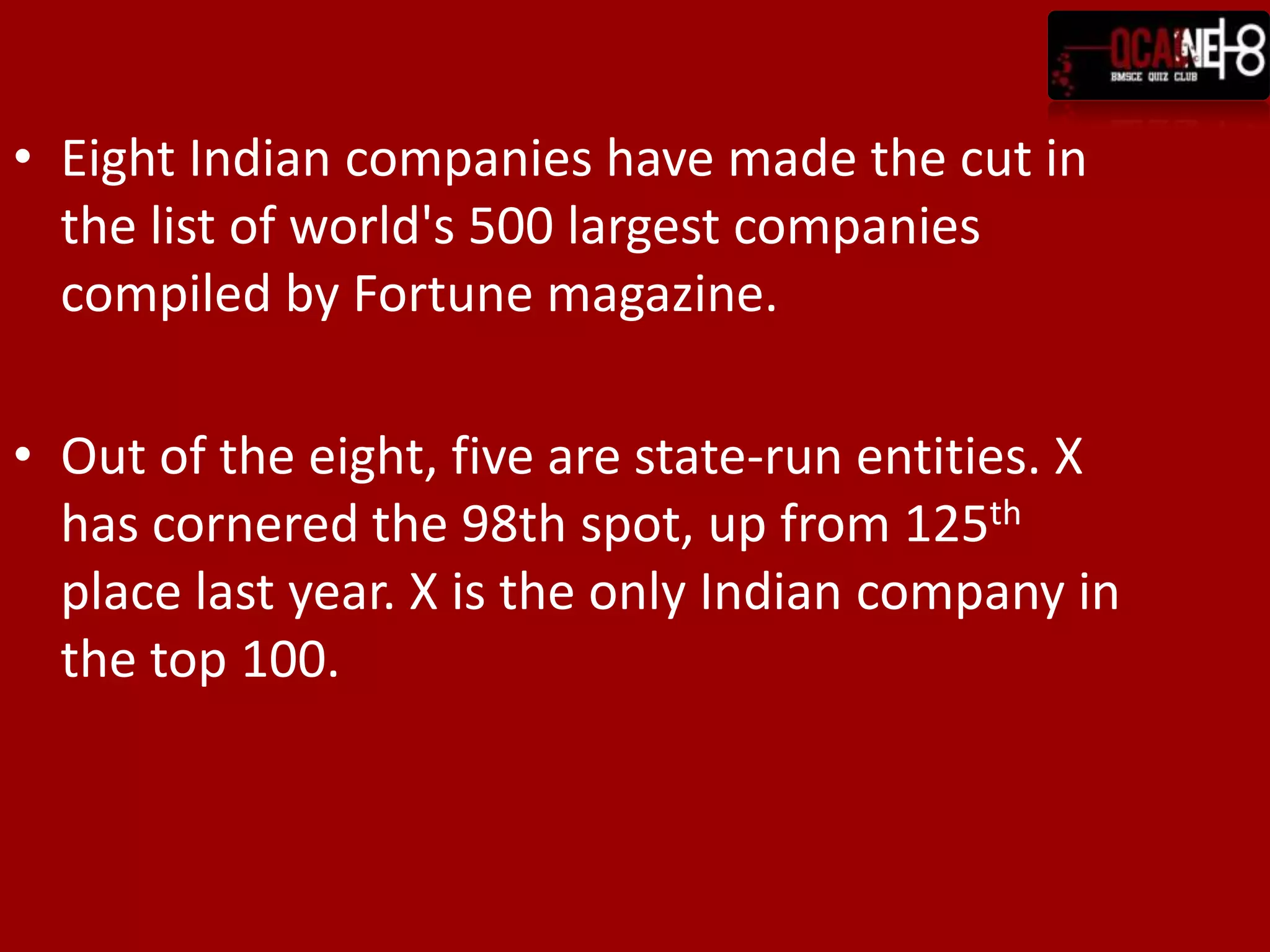 Eight Indian companies have made the cut in the list of world's 500 largest companies compiled by Fortune magazine.Out of the eight, five are state-run entities. X has cornered the 98th spot, up from 125th place last year. X is the only Indian company in the top 100.