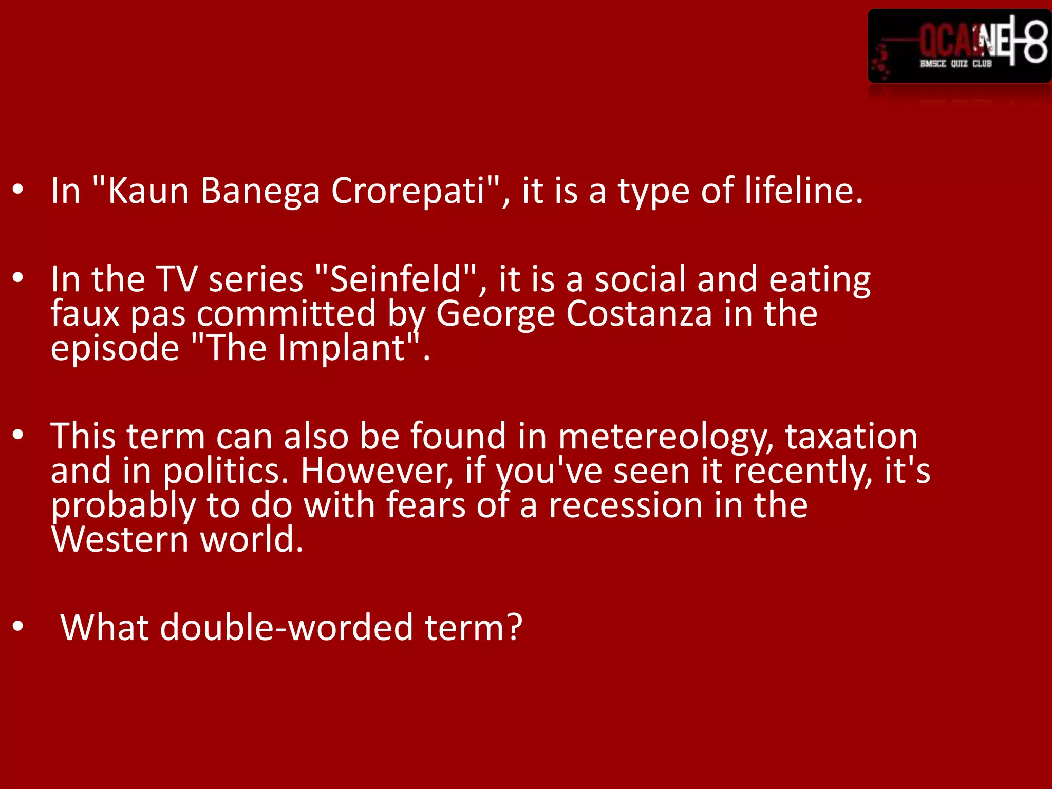 In "KaunBanegaCrorepati", it is a type of lifeline.In the TV series "Seinfeld", it is a social and eating faux pas committed by George Costanza in the episode "The Implant".This term can also be found in metereology, taxation and in politics. However, if you've seen it recently, it's probably to do with fears of a recession in the Western world.  What double-worded term?