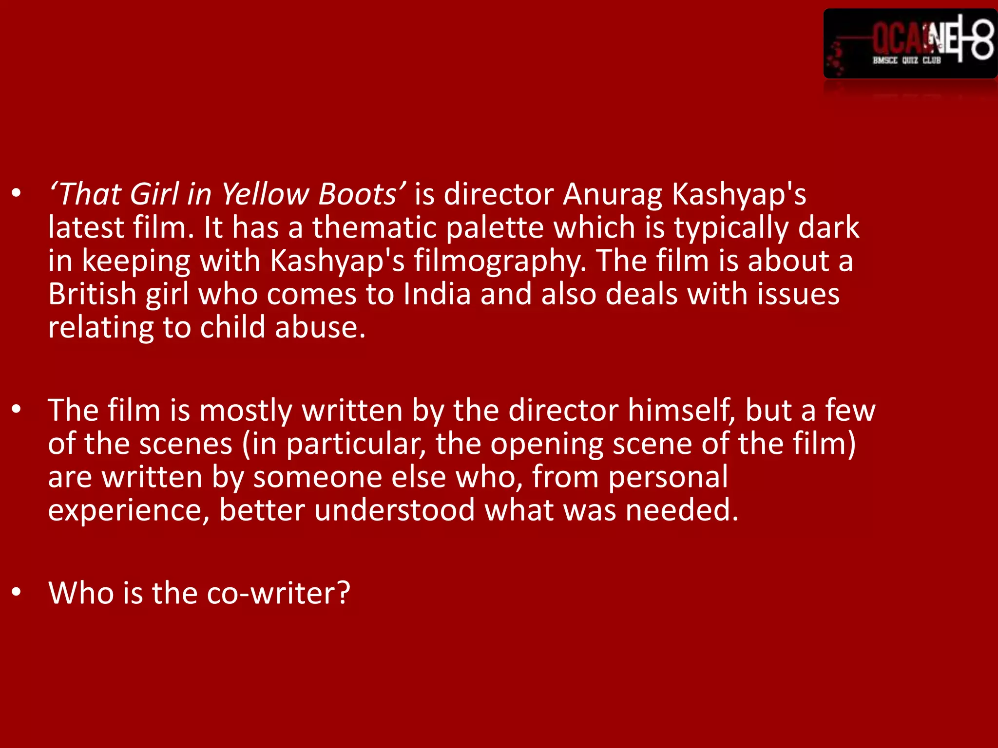 ‘That Girl in Yellow Boots’ is director Anurag Kashyap's latest film. It has a thematic palette which is typically dark in keeping with Kashyap's filmography. The film is about a British girl who comes to India and also deals with issues relating to child abuse.The film is mostly written by the director himself, but a few of the scenes (in particular, the opening scene of the film) are written by someone else who, from personal experience, better understood what was needed.Who is the co-writer?