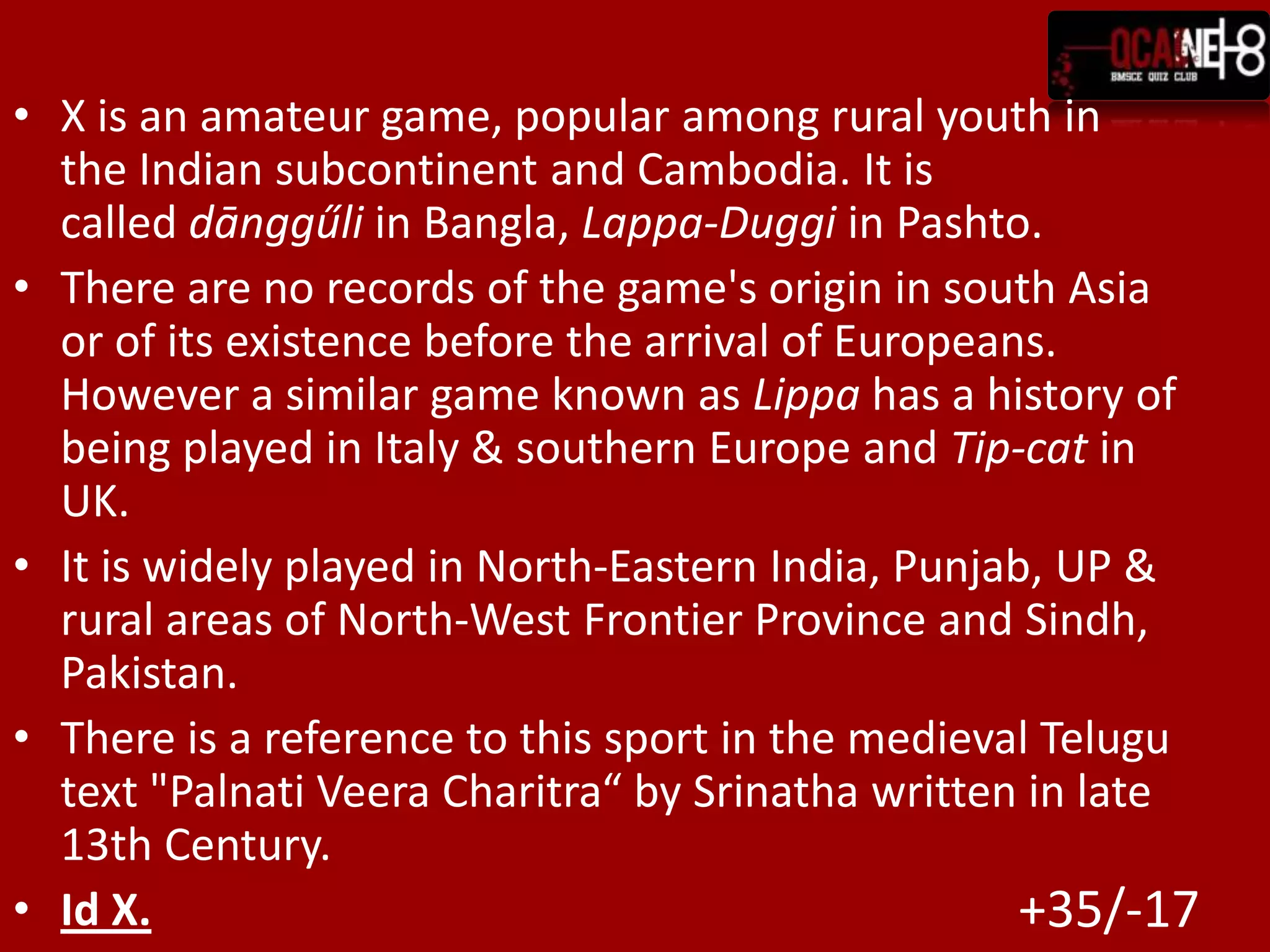 X is an amateur game, popular among rural youth in the Indian subcontinent and Cambodia. It is called dānggűli inBangla, Lappa-Duggi inPashto.There are no records of the game's origin in south Asia or of its existence before the arrival of Europeans. However a similar game known as Lippa has a history of being played in Italy & southern Europe and Tip-cat in UK. It is widely played in North-Eastern India, Punjab, UP & rural areas of North-West Frontier Province and Sindh, Pakistan.There is a reference to this sport in the medieval Telugu text "Palnati Veera Charitra“ by Srinatha written in late 13th Century.Id X.+35/-17