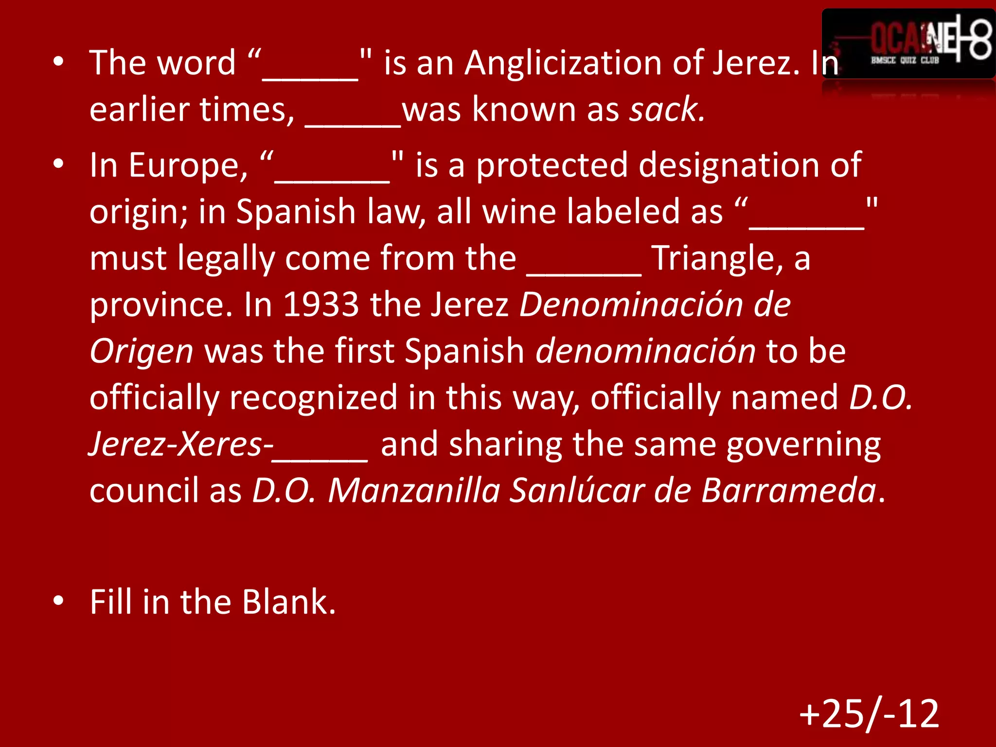 The word “_____" is an Anglicization of Jerez. In earlier times, _____was known as sack.In Europe, “______" is a protected designation of origin; in Spanish law, all wine labeled as “______" must legally come from the ______ Triangle, a province. In 1933 the Jerez Denominación de Origen was the first Spanish denominación to be officially recognized in this way, officially named D.O. Jerez-Xeres-_____ and sharing the same governing council as D.O. Manzanilla Sanlúcar de Barrameda.Fill in the Blank.+25/-12