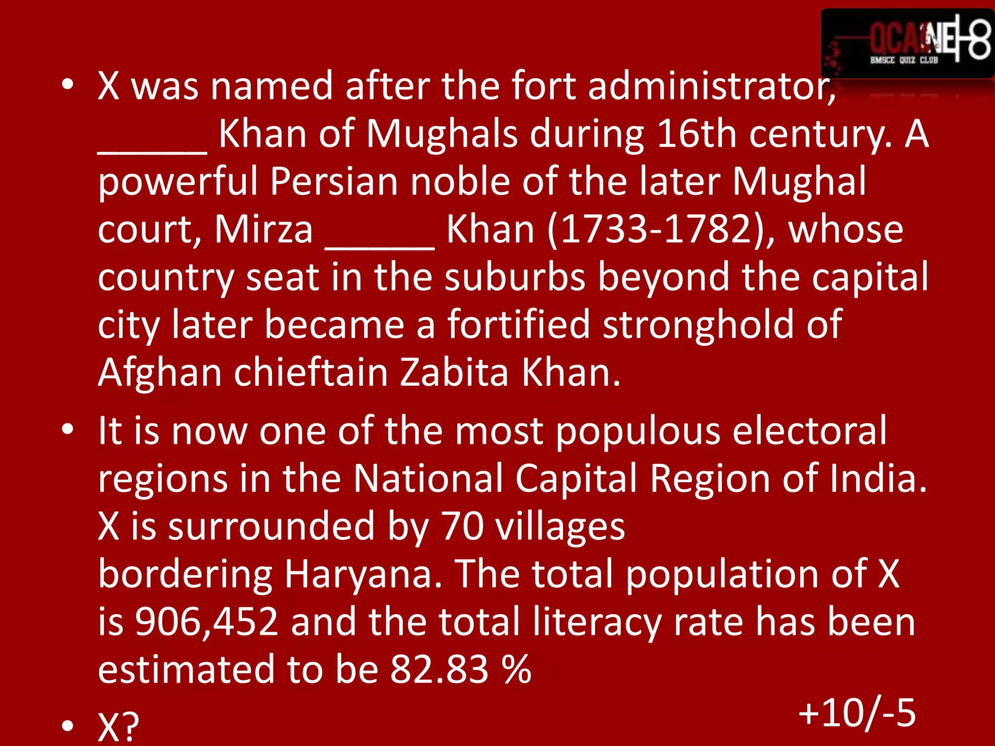 X was named after the fort administrator, _____ Khan of Mughals during 16th century. A powerful Persian noble of the later Mughal court, Mirza _____ Khan (1733-1782), whose country seat in the suburbs beyond the capital city later became a fortified stronghold of Afghan chieftain Zabita Khan.It is now one of the most populous electoral regions in the National Capital Region of India. X is surrounded by 70 villages bordering Haryana. The total population of X is 906,452 and the total literacy rate has been estimated to be 82.83 %X?+10/-5