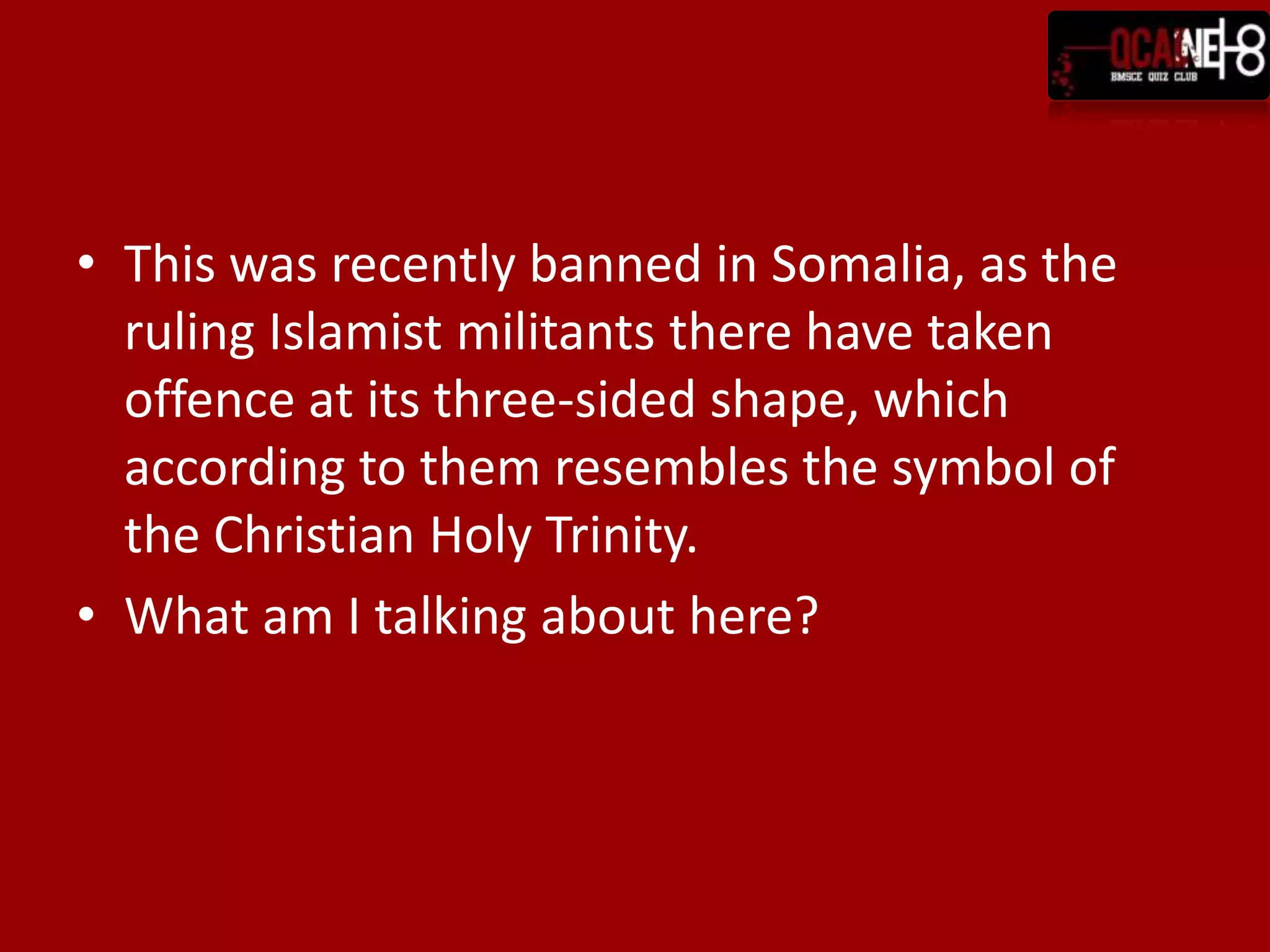 This was recently banned in Somalia, as the ruling Islamist militants there have taken offence at its three-sided shape, which according to them resembles the symbol of the Christian Holy Trinity.What am I talking about here?