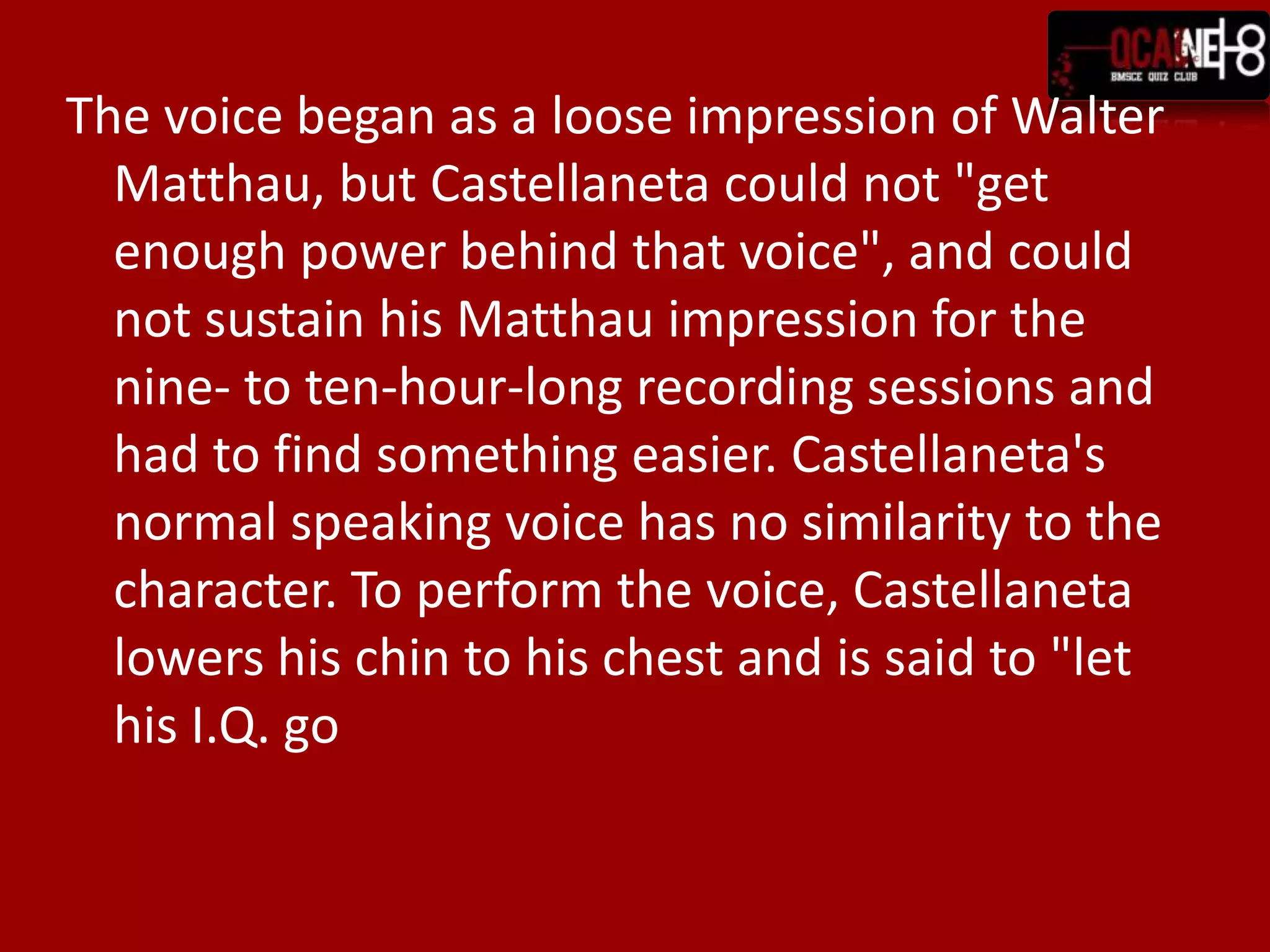The voice began as a loose impression of Walter Matthau, but Castellaneta could not "get enough power behind that voice", and could not sustain his Matthau impression for the nine- to ten-hour-long recording sessions and had to find something easier. Castellaneta's normal speaking voice has no similarity to the character. To perform the voice, Castellaneta lowers his chin to his chest and is said to "let his I.Q. go