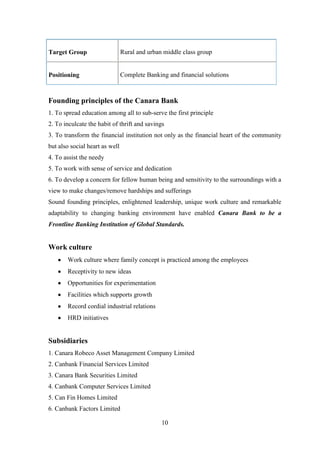 10
Target Group Rural and urban middle class group
Positioning Complete Banking and financial solutions
Founding principles of the Canara Bank
1. To spread education among all to sub-serve the first principle
2. To inculcate the habit of thrift and savings
3. To transform the financial institution not only as the financial heart of the community
but also social heart as well
4. To assist the needy
5. To work with sense of service and dedication
6. To develop a concern for fellow human being and sensitivity to the surroundings with a
view to make changes/remove hardships and sufferings
Sound founding principles, enlightened leadership, unique work culture and remarkable
adaptability to changing banking environment have enabled Canara Bank to be a
Frontline Banking Institution of Global Standards.
Work culture
Work culture where family concept is practiced among the employees
Receptivity to new ideas
Opportunities for experimentation
Facilities which supports growth
Record cordial industrial relations
HRD initiatives
Subsidiaries
1. Canara Robeco Asset Management Company Limited
2. Canbank Financial Services Limited
3. Canara Bank Securities Limited
4. Canbank Computer Services Limited
5. Can Fin Homes Limited
6. Canbank Factors Limited
 