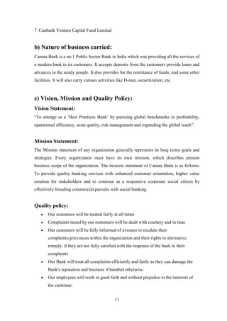 11
7. Canbank Venture Capital Fund Limited
b) Nature of business carried:
Canara Bank is a no.1 Public Sector Bank in India which was providing all the services of
a modern bank to its customers. It accepts deposits from the customers provide loans and
advances to the needy people. It also provides for the remittance of funds, and some other
facilities. It will also carry various activities like D-mat, securitization, etc.
c) Vision, Mission and Quality Policy:
Vision Statement:
“To emerge as a „Best Practices Bank‟ by pursuing global benchmarks in profitability,
operational efficiency, asset quality, risk management and expanding the global reach”.
Mission Statement:
The Mission statement of any organization generally represents its long terms goals and
strategies. Every organization must have its own mission, which describes present
business scope of the organization. The mission statement of Canara Bank is as follows:
To provide quality banking services with enhanced customer orientation, higher value
creation for stakeholders and to continue as a responsive corporate social citizen by
effectively blending commercial pursuits with social banking.
Quality policy:
Our customers will be treated fairly at all times
Complaints raised by our customers will be dealt with courtesy and in time
Our customers will be fully informed of avenues to escalate their
complaints/grievances within the organization and their rights to alternative
remedy, if they are not fully satisfied with the response of the bank to their
complaints
Our Bank will treat all complaints efficiently and fairly as they can damage the
Bank's reputation and business if handled otherwise.
Our employees will work in good faith and without prejudice to the interests of
the customer.
 