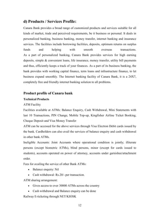 12
d) Products / Services Profile:
Canara Bank provides a broad range of customized products and services suitable for all
kinds of market, trade and perceived requirements, be it business or personal. It deals in
personalized banking, business banking, money transfer, internet banking and insurance
services. The facilities include borrowing facilities, deposits, optimum returns on surplus
funds and helping with smooth overseas transactions.
As a part of personalized banking, Canara Bank provides services for high earning
deposits, simple & convenient loans, life insurance, money transfer, utility bill payments
and thus, efficiently keeps a track of your finances. As a part of its business banking, the
bank provides with working capital finance, term loans and infrastructure finance, to let
business expand smoothly. The Internet banking facility of Canara Bank, it is a 24X7,
completely free and friendly internet banking solution to all problems.
Product profile of Canara bank
Technical Products
ATM Facility
Facilities available at ATMs: Balance Enquiry, Cash Withdrawal, Mini Statements with
last 10 Transactions, PIN Change, Mobile Top-up, Kingfisher Airline Ticket Booking,
Cheque Deposit and Visa Money Transfer
ATM can be accessed for the above services through Visa Electron Debit cards issued by
the bank. Cardholders can also avail the services of balance enquiry and cash withdrawal
in other bank ATMs.
Ineligible Accounts: Joint Accounts where operational condition is jointly; illiterate
persons (except biometric ATMs), blind persons, minor (except for cards issued to
students), accounts operated on power of attorney, accounts under garnishee/attachment
order.
Fees for availing the service of other Bank ATMs:
Balance enquiry: Nil
Cash withdrawal: Rs.20/- per transaction.
ATM sharing arrangement:
Gives access to over 30000 ATMs across the country
Cash withdrawal and Balance enquiry can be done
Railway E-ticketing through NET/KIOSK
 