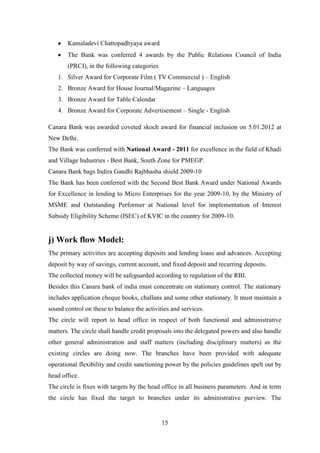 15
Kamaladevi Chattopadhyaya award
The Bank was conferred 4 awards by the Public Relations Council of India
(PRCI), in the following categories
1. Silver Award for Corporate Film ( TV Commercial ) – English
2. Bronze Award for House Journal/Magazine – Languages
3. Bronze Award for Table Calendar
4. Bronze Award for Corporate Advertisement – Single - English
j) Work flow Model:
The primary activities are accepting deposits and lending loans and advances. Accepting
deposit by way of savings, current account, and fixed deposit and recurring deposits.
The collected money will be safeguarded according to regulation of the RBI.
Besides this Canara bank of india must concentrate on stationary control. The stationary
includes application cheque books, challans and some other stationary. It must maintain a
sound control on these to balance the activities and services.
The circle will report to head office in respect of both functional and administrative
matters. The circle shall handle credit proposals into the delegated powers and also handle
other general administration and staff matters (including disciplinary matters) as the
existing circles are doing now. The branches have been provided with adequate
operational flexibility and credit sanctioning power by the policies guidelines spelt out by
head office.
The circle is fixes with targets by the head office in all business parameters. And in term
the circle has fixed the target to branches under its administrative purview. The
Canara Bank was awarded coveted skoch award for financial inclusion on 5.01.2012 at
New Delhi.
The Bank was conferred with National Award - 2011 for excellence in the field of Khadi
and Village Industries - Best Bank, South Zone for PMEGP.
Canara Bank bags Indira Gandhi Rajbhasha shield 2009-10
The Bank has been conferred with the Second Best Bank Award under National Awards
for Excellence in lending to Micro Enterprises for the year 2009-10, by the Ministry of
MSME and Outstanding Performer at National level for implementation of Interest
Subsidy Eligibility Scheme (ISEC) of KVIC in the country for 2009-10.
 