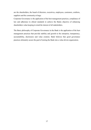 17
are the shareholders, the board of directors, executives, employees, customers, creditors,
suppliers and the community at large.
Corporate Governance is the application of the best management practices, compliance of
law and adherence to ethical standards to achieve the Banks objective of enhancing
shareholders value keeping in mind the interest of all stakeholders.
The Basic philosophy of Corporate Governance in the Bank is the application of the best
management practices that provide stability and growth to the enterprise, transparency,
accountability, disclosures and value creation. Bank believes that good governance
practices ultimately secure the goal of turning the Bank into a value driven organization.
 