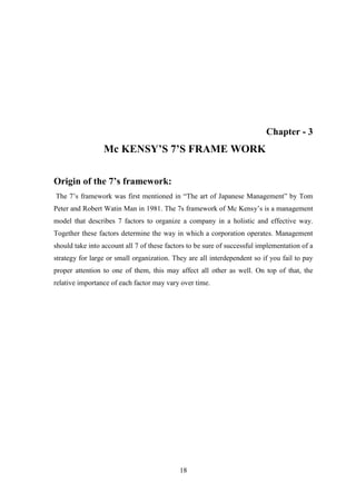 18
Chapter - 3
Mc KENSY’S 7’S FRAME WORK
Origin of the 7’s framework:
The 7‟s framework was first mentioned in “The art of Japanese Management” by Tom
Peter and Robert Watin Man in 1981. The 7s framework of Mc Kensy‟s is a management
model that describes 7 factors to organize a company in a holistic and effective way.
Together these factors determine the way in which a corporation operates. Management
should take into account all 7 of these factors to be sure of successful implementation of a
strategy for large or small organization. They are all interdependent so if you fail to pay
proper attention to one of them, this may affect all other as well. On top of that, the
relative importance of each factor may vary over time.
 