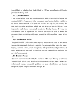 2
Imperial Bank of India into State Bank of India in 1955 and nationalization of 14 major
private banks during 1969.
1.2.2 Expansion Phase:
It had begun in mid 1960s but gained momentum after nationalisation of banks and
continued till 1984. A determined effort was made to make banking facilities available to
the masses. Branch network of the banks was widened at a very fast pace covering the
rural and semi-urban population, which had no access to banking hitherto. Most
importantly, credit flows were guided towards the Priority Sectors. However, this
weakened the lines of supervision and affected the quality of assets of banks and
pressurized their profitability and brought competitive efficiency of the system at low
ebb.
1.2.3 Consolidation Phase:
The phase started in 1985 when a series of policy initiatives were taken by RBI which
saw marked slowdown in the branch expansion. Attention was paid to improving house-
keeping, customer service, credit management, staff productivity and profitability of
banks. Measures were also taken to reduce the structural constraints that obstructed the
growth of money market.
1.2.4 Reforms Phase:
The macro-economic crisis faced by the country in 1991 paved the way for extensive
financial sector reform which brought deregulation of interest rates, more competition,
technological changes, prudential guidelines on asset classification and income
recognition, capital adequacy, autonomy packages etc.,
 