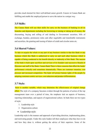 22
provides much desired for their well-defined career growth. Careers in Canara Bank are
fulfilling and enable the employed person to serve the nation in a unique way.
3.5 Skills:
The Canara Bank will use their skills for carry on the business of banking in all its
branches and departments including the borrowing or raising or taking up of money, the
discounting, buying and selling of and dealing in Government securities, bills of
exchange, hundies, promissory notes and other negotiable and transferable instruments
and securities, the granting and issuing of letters of credit and circular notes etc.
3.6 Shared Values:
To take or acquire the whole or any part of any business similar to that this Bank or any
business which this Bank is authorized to carry on and such other business which is
capable of being conducted to the benefit directly or indirectly of this Bank. The success
of the bank is built upon sacrifices and services of its founders and successive Boards of
Directors and staff of the Bank. Canara Bank There is three concerns that affect the banks'
performance critically and sometimes dramatically. These are customer retention, cost
pressure and increased competition. The bank will protect human rights of the people by
adopting customer-centric services, cost reduction and product differentiation.
3.7 Style:
Style is another variable, which may determine the effectiveness of original change
effort. The style of a company becomes evident through the patterns of action of the top
management team over a period of time, the emphasis laid on aspects of business,
reporting relationships, and aspects of organizational culture. In bank there are two types
of style:
1. Leadership style
2. Organization culture
Leadership style:
Leadership style is the manner and approach of providing direction, implementing plans,
and motivating people. Under this style leaders tell their employees what they have to do
and how they done it, without getting the advice of their superiors. Some of the
 