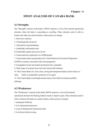 24
Chapter - 4
SWOT ANALYSIS OF CANARA BANK
4.1 Strengths
The "Strengths" portion of the bank‟s SWOT analysis is a list of the internal operational
elements where the bank is succeeding or excelling. These elements need to refer to
features the bank can control and has a direct power to change.
1. Innovative schemes
2. Technologically advanced
3. Articulation of good banking
4. Leadership in Karnataka state
5.Comfortable capital and reserve levels
6. Canara bank has employed over 44,000 people
7. Canara bank made a partnership with United Nations Environment Programme
(UNEP) to initiate a successful solar loan programme
8. Geographical reach and market penetration have expanded.
9. Wide range of customer base and well trained staff members
10. The Canara Bank Ltd., have clean, strong and transparent balance sheet relative to
other banks in comparable economies in its region.
11. The Canara Bank record-high annual returns, diversified investment portfolio
offerings.
4.2 Weaknesses
The "Weaknesses" element of the banks SWOT analysis is a list of the internal
operational elements the banking industry needs to improve upon. These elements need to
refer to features the bank can control and has a direct power to change.
1. Inadequate Publicity
2. Low International presence
4. Lack of fundamental institutional skill.
5. Less house hold servicing
 