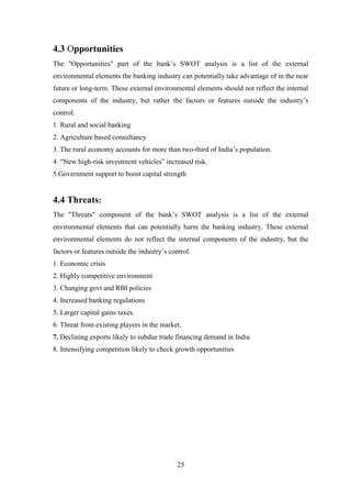 25
4.3 Opportunities
The "Opportunities" part of the bank‟s SWOT analysis is a list of the external
environmental elements the banking industry can potentially take advantage of in the near
future or long-term. These external environmental elements should not reflect the internal
components of the industry, but rather the factors or features outside the industry‟s
control.
1. Rural and social banking
2. Agriculture based consultancy
3. The rural economy accounts for more than two-third of India‟s population.
4. “New high-risk investment vehicles” increased risk.
5.Government support to boost capital strength
4.4 Threats:
The "Threats" component of the bank‟s SWOT analysis is a list of the external
environmental elements that can potentially harm the banking industry. These external
environmental elements do not reflect the internal components of the industry, but the
factors or features outside the industry‟s control.
1. Economic crisis
2. Highly competitive environment
3. Changing govt and RBI policies
4. Increased banking regulations
5. Larger capital gains taxes.
6. Threat from existing players in the market.
7. Declining exports likely to subdue trade financing demand in India
8. Intensifying competition likely to check growth opportunities
 