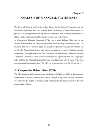 26
Chapter 5
ANALYSIS OF FINANCIAL STATEMENTS
The focus of financial analysis is on key figures in the financial statements and the
significant relationship that exists between them. The analysis of financial statements is a
process of evaluating the relationship between component parts of financial statements to
obtain a better understanding of the Bank‟s position and performance.
In Comparative Financial Statement (CFS), two or more Balance Sheet and/ or the
Income Statement (IS) of a firm are presented simultaneously in columnar form. The
financial data for two or more years are placed and presented in adjacent columns and
thereby the financial data is provided a times perspective in order to facilitate periodic
comparison. The preparation of the CFS is based on the premise that a statement covering
a period of a number of years is more meaningful and significant than for a single year
only, and that the financial statement for one period represent only 1 phase of the long
and continuous history of the firm. The CFS can be prepared for both the BS and the IS.
5.1 Comparative Balance Sheet (CBS)
The CBS shows the different assets and liabilities of the Bank on different dates to make
comparisons of absolute balances and also of changes if any, from one date to another.
The CBS may be helpful in analysing and evaluating the financial position of the bank
over a period of years.
 