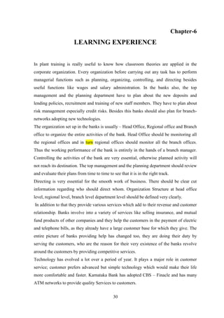 30
Chapter-6
LEARNING EXPERIENCE
In plant training is really useful to know how classroom theories are applied in the
corporate organization. Every organization before carrying out any task has to perform
managerial functions such as planning, organizing, controlling, and directing besides
useful functions like wages and salary administration. In the banks also, the top
management and the planning department have to plan about the new deposits and
lending policies, recruitment and training of new staff members. They have to plan about
risk management especially credit risks. Besides this banks should also plan for branch-
networks adopting new technologies.
The organization set up in the banks is usually – Head Office, Regional office and Branch
office to organize the entire activities of the bank. Head Office should be monitoring all
the regional offices and in turn regional offices should monitor all the branch offices.
Thus the working performance of the bank is entirely in the hands of a branch manager.
Controlling the activities of the bank are very essential, otherwise planned activity will
not reach its destination. The top management and the planning department should review
and evaluate their plans from time to time to see that it is in the right track.
Directing is very essential for the smooth work of business. There should be clear cut
information regarding who should direct whom. Organization Structure at head office
level, regional level, branch level department level should be defined very clearly.
In addition to that they provide various services which add to their revenue and customer
relationship. Banks involve into a variety of services like selling insurance, and mutual
fund products of other companies and they help the customers in the payment of electric
and telephone bills, as they already have a large customer base for which they give. The
entire picture of banks providing help has changed too, they are doing their duty by
serving the customers, who are the reason for their very existence of the banks revolve
around the customers by providing competitive services.
Technology has evolved a lot over a period of year. It plays a major role in customer
service; customer prefers advanced but simple technology which would make their life
more comfortable and faster. Karnataka Bank has adopted CBS – Finacle and has many
ATM networks to provide quality Services to customers.
 
