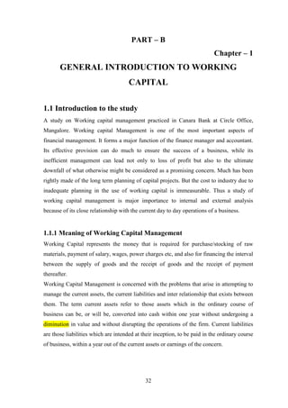 32
PART – B
Chapter – 1
GENERAL INTRODUCTION TO WORKING
CAPITAL
1.1 Introduction to the study
A study on Working capital management practiced in Canara Bank at Circle Office,
Mangalore. Working capital Management is one of the most important aspects of
financial management. It forms a major function of the finance manager and accountant.
Its effective provision can do much to ensure the success of a business, while its
inefficient management can lead not only to loss of profit but also to the ultimate
downfall of what otherwise might be considered as a promising concern. Much has been
rightly made of the long term planning of capital projects. But the cost to industry due to
inadequate planning in the use of working capital is immeasurable. Thus a study of
working capital management is major importance to internal and external analysis
because of its close relationship with the current day to day operations of a business.
1.1.1 Meaning of Working Capital Management
Working Capital represents the money that is required for purchase/stocking of raw
materials, payment of salary, wages, power charges etc, and also for financing the interval
between the supply of goods and the receipt of goods and the receipt of payment
thereafter.
Working Capital Management is concerned with the problems that arise in attempting to
manage the current assets, the current liabilities and inter relationship that exists between
them. The term current assets refer to those assets which in the ordinary course of
business can be, or will be, converted into cash within one year without undergoing a
diminution in value and without disrupting the operations of the firm. Current liabilities
are those liabilities which are intended at their inception, to be paid in the ordinary course
of business, within a year out of the current assets or earnings of the concern.
 
