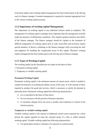 33
It has been rightly said, working capital management has been looked upon as the driving
seat of a finance manager. Constant management is required to maintain appropriate level
in the various working capital accounts.
1.1.2 Importance of working capital Management:
The importance of working capital in any industrial concern needs no emphasis. The
management of working capital is perhaps more important than the management of profit
under the presence of deflationary conditions. This requires greatest attention and efforts
of the finance manager. The finance manager should be vigilant as the treatment of
different components of working capital such as cash; receivables and inventory require
special attention. It throws a challenge to the finance manager while exercising his skill
and judgment for handling the complicated issues in this regard. Therefore working
capital management has been looked upon as the driving seat of finance manager.
1.1.3 Types of Working Capital
The working capital can be classified into two types on the basis of time;
1. Permanent working capital.
2. Temporary or variable working capital.
Permanent Working Capital
Permanent working capital is the minimum amount of current assets, which is needed to
conduct the business even during the dullest season of the years. It is the amount of fund-
required to produce the good and services, which is necessary to satisfy the demand at
particular point. Permanent working capital has following characteristics.
It is a classified on the basis of time factor.
Its size increases with the growth of business operation.
It constantly changes from one asset to another and continuous to remain in the
business process.
Temporary or variable working capital
Variable working capital is the amount of additional current assets required for a short
period, the capital required to meet the seasonal needs of a firm is called seasonal
working capital. Variable working capital has following characteristics.
It is particularly suited to a business of a seasonal or cyclical nature.
 