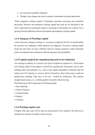 34
It is not always gainfully employed
Though it may change one asset to another as permanent working capital does.
While temporary working capital is fluctuating sometimes increasing and sometimes
decreasing. However the permanent working capital line need not be horizontal if the
firm‟s requirement for permanent capital is increasing or decreasing over a period. For a
growing firm has difference between permanent and temporary working capital.
1.1.4 Adequacy of Working Capital
A firm must have adequate working, i.e. as much as needed by the firm. It should neither
be excessive nor inadequate. Both situations are dangerous. Excessive working capital
means the firm does not have sufficient fund for running operations which ultimately
result in production inter perceptions and lowering down the profitability.
1.1.5 Capital required for manufacturing and service industries
For running an industry or a concern, two types of capital are required viz., fixed capital
and working capital. Fixed capital is utilized for acquiring the fixed assets such as land,
building, plant and machinery etc., and to meet capital expenditure connected with the
setting up of the industry or concern. But by themselves, these fixed assets would not
produce/earn anything. They have to be run / worked for production. This requires
enough liquid sources, viz., working capital to keep the wheels moving.
The following are the Components of Working Capital
1. Raw Materials
2. Work in Progress
3. Finished Goods
4. Debtors
5. Creditors
1.1.6 Working capital cycle
It begins with cash; cash will be used for procurement of raw material. The firm has to
maintain raw material of suitable volume always.
 