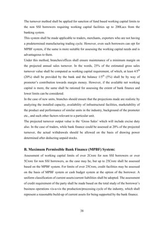 38
The turnover method shall be applied for sanction of fund based working capital limits to
the non SSI borrowers requiring working capital facilities up to 200Lacs from the
banking system.
This system shall be made applicable to traders, merchants, exporters who are not having
a predetermined manufacturing trading cycle. However, even such borrowers can opt for
MPBF system, if the same is more suitable for assessing the working capital needs and is
advantageous to them.
Under this method, branches/offices shall ensure maintenance of a minimum margin on
the projected annual sales turnover. In the words, 25% of the estimated gross sales
turnover value shall be computed as working capital requirement, of which, at least 4/5th
(20%) shall be provided by the bank and the balance 1/5th
(5%) shall be by way of
promoter‟s contribution towards margin money. However, if the available net working
capital is more, the same shall be rationed for assessing the extent of bank finance and
lower limits can be considered.
In the case of new units, branches should ensure that the projections made are realistic by
analyzing the installed capacity, availability of infrastructural facilities, marketability of
the product and performance of similar units in the industry, background of the promoter
etc., and such other factors relevant to a particular unit.
The projected turnover output value is the „Gross Sales‟ which will include excise duty
also. In the case of traders, while bank finance could be assessed at 20% of the projected
turnover, the actual withdrawals should be allowed on the basis of drawing power
determined after deducting unpaid stocks.
B. Maximum Permissible Bank Finance (MPBF) System:
Assessment of working capital limits of over 2Crore for non SSI borrowers or over
5Crore for non SSI borrowers, as the case may be, but up to 25Crore shall be assessed
based on the MPBF system. For limits of over 25Crore, credit facilities may be assessed
on the basis of MPBF system or cash budget system at the option of the borrower. A
uniform classification of current assets/current liabilities shall be adopted. The assessment
of credit requirement of the party shall be made based on the total study of the borrower‟s
business operations vis-a-vis the production/processing cycle of the industry, which shall
represent a reasonable build-up of current assets for being supported by the bank finance.
 