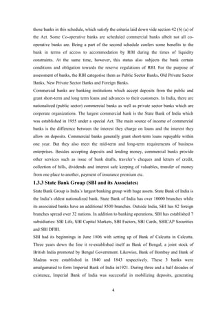 4
those banks in this schedule, which satisfy the criteria laid down vide section 42 (6) (a) of
the Act. Some Co-operative banks are scheduled commercial banks albeit not all co-
operative banks are. Being a part of the second schedule confers some benefits to the
bank in terms of access to accommodation by RBI during the times of liquidity
constraints. At the same time, however, this status also subjects the bank certain
conditions and obligation towards the reserve regulations of RBI. For the purpose of
assessment of banks, the RBI categorise them as Public Sector Banks, Old Private Sector
Banks, New Private Sector Banks and Foreign Banks.
Commercial banks are banking institutions which accept deposits from the public and
grant short-term and long term loans and advances to their customers. In India, there are
nationalized (public sector) commercial banks as well as private sector banks which are
corporate organizations. The largest commercial bank is the State Bank of India which
was established in 1955 under a special Act. The main source of income of commercial
banks is the difference between the interest they charge on loans and the interest they
allow on deposits. Commercial banks generally grant short-term loans repayable within
one year. But they also meet the mid-term and long-term requirements of business
enterprises. Besides accepting deposits and lending money, commercial banks provide
other services such as issue of bank drafts, traveler‟s cheques and letters of credit,
collection of bills, dividends and interest safe keeping of valuables, transfer of money
from one place to another, payment of insurance premium etc.
1.3.3 State Bank Group (SBI and its Associates)
State Bank Group is India‟s largest banking group with huge assets. State Bank of India is
the India‟s oldest nationalized bank. State Bank of India has over 10000 branches while
its associated banks have an additional 8500 branches. Outside India, SBI has 82 foreign
branches spread over 32 nations. In addition to banking operations, SBI has established 7
subsidiaries: SBI Life, SBI Capital Markets, SBI Factors, SBI Cards, SBICAP Securities
and SBI DFHI.
SBI had its beginnings in June 1806 with setting up of Bank of Calcutta in Calcutta.
Three years down the line it re-established itself as Bank of Bengal, a joint stock of
British India promoted by Bengal Government. Likewise, Bank of Bombay and Bank of
Madras were established in 1840 and 1843 respectively. These 3 banks were
amalgamated to form Imperial Bank of India in1921. During three and a half decades of
existence, Imperial Bank of India was successful in mobilizing deposits, generating
 
