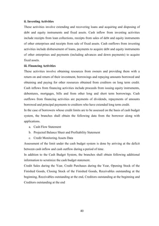 40
ii. Investing Activities
These activities involve extending and recovering loans and acquiring and disposing of
debt and equity instruments and fixed assets. Cash inflow from investing activities
include receipts from loan collections, receipts from sales of debt and equity instruments
of other enterprises and receipts from sale of fixed assets. Cash outflows from investing
activities include disbursement of loans, payments to acquire debt and equity instruments
of other enterprises and payments (including advances and down payments) to acquire
fixed assets.
iii. Financing Activities
These activities involve obtaining resources from owners and providing them with a
return on and return of their investment, borrowings and repaying amounts borrowed and
obtaining and paying for other resources obtained from creditors on long term credit.
Cash inflows from financing activities include proceeds from issuing equity instruments,
debentures, mortgages, bills and from other long and short term borrowings. Cash
outflows from financing activities are payments of dividends, repayments of amounts
borrowed and principal payments to creditors who have extended long term credit.
In the case of borrowers whose credit limits are to be assessed on the basis of cash budget
system, the branches shall obtain the following data from the borrower along with
applications.
a. Cash Flow Statement
b. Projected Balance Sheet and Profitability Statement
c. Credit Monitoring Assets Data
Assessment of the limit under the cash budget system is done by arriving at the deficit
between cash inflow and cash outflow during a period of time.
In addition to the Cash Budget System, the branches shall obtain following additional
information to scrutinize the cash budget statement.
Credit Sales during the Year, Credit Purchases during the Year, Opening Stock of the
Finished Goods, Closing Stock of the Finished Goods, Receivables outstanding at the
beginning, Receivables outstanding at the end, Creditors outstanding at the beginning and
Creditors outstanding at the end
 