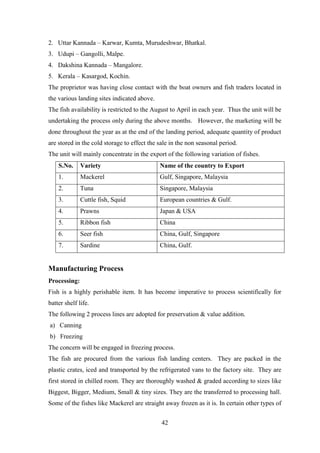 42
2. Uttar Kannada – Karwar, Kumta, Murudeshwar, Bhatkal.
3. Udupi – Gangolli, Malpe.
4. Dakshina Kannada – Mangalore.
5. Kerala – Kasargod, Kochin.
The proprietor was having close contact with the boat owners and fish traders located in
the various landing sites indicated above.
The fish availability is restricted to the August to April in each year. Thus the unit will be
undertaking the process only during the above months. However, the marketing will be
done throughout the year as at the end of the landing period, adequate quantity of product
are stored in the cold storage to effect the sale in the non seasonal period.
The unit will mainly concentrate in the export of the following variation of fishes.
S.No. Variety Name of the country to Export
1. Mackerel Gulf, Singapore, Malaysia
2. Tuna Singapore, Malaysia
3. Cuttle fish, Squid European countries & Gulf.
4. Prawns Japan & USA
5. Ribbon fish China
6. Seer fish China, Gulf, Singapore
7. Sardine China, Gulf.
Manufacturing Process
Processing:
Fish is a highly perishable item. It has become imperative to process scientifically for
batter shelf life.
The following 2 process lines are adopted for preservation & value addition.
a) Canning
b) Freezing
The concern will be engaged in freezing process.
The fish are procured from the various fish landing centers. They are packed in the
plastic crates, iced and transported by the refrigerated vans to the factory site. They are
first stored in chilled room. They are thoroughly washed & graded according to sizes like
Biggest, Bigger, Medium, Small & tiny sizes. They are the transferred to processing hall.
Some of the fishes like Mackerel are straight away frozen as it is. In certain other types of
 