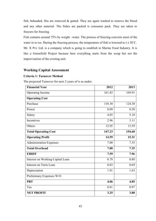 43
fish, beheaded, fins are removed & gutted. They are again washed to remove the blood
and any other material. The fishes are packed is consumer pack. They are taken to
freezers for freezing.
Fish contains around 75% by weight –water. The process of freezing converts most of the
water in to ice. During the freezing process, the temperature of fish is lowered to (-) 30`C.
Mr. X Pvt. Ltd. is a company which is going to establish in Marine Food Industry. It is
like a Greenfield Project because here everything starts from the scrap but not the
improvisation of the existing unit.
Working Capital Assessment
Criteria 1: Turnover Method
The projected Turnover for next 2 years of is as under:
Financial Year 2012 2013
Operating Income 161.82 169.91
Operating Cost
Purchase 118.38 124.30
Power 8.09 8.50
Salary 4.85 5.10
Incentives 2.96 3.11
Others 12.95 13.59
Total Operating Cost 147.23 154.60
Operating Profit 14.59 15.31
Administration Expenses 7.00 7.35
Total Overhead 7.00 7.35
EBIDT 7.59 7.96
Interest on Working Capital Loan 0.78 0.80
Interest on Term Loan 0.83 0.69
Depreciation 1.91 1.63
Preliminary Expenses W/O
PBT 4.06 4.85
Tax 0.81 0.97
NET PROFIT 3.25 3.88
 