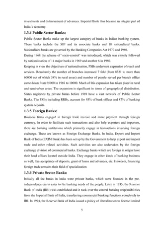 5
investments and disbursement of advances. Imperial Bank thus became an integral part of
India‟s economy.
1.3.4 Public Sector Banks:
Public Sector Banks make up the largest category of banks in Indian banking system.
These banks include the SBI and its associate banks and 18 nationalized banks.
Nationalized banks are governed by the Banking Companies Act 1970 and 1980.
During 1968 the scheme of „socio-control‟ was introduced, which was closely followed
by nationalisation of 14 major banks in 1969 and another 6 in 1980.
Keeping in view the objectives of nationalisation, PSBs undertook expansion of reach and
services. Resultantly the number of branches increased 7 fold (from 8321 to more than
60000 out of which 58% in rural areas) and number of people served per branch office
came down from 65000 in 1969 to 10000. Much of this expansion has taken place in rural
and semi-urban areas. The expansion is significant in terms of geographical distribution.
States neglected by private banks before 1969 have a vast network of Public Sector
Banks. The PSBs including RRBs, account for 93% of bank offices and 87% of banking
system deposits.
1.3.5 Foreign Banks:
Business firms engaged in foreign trade receive and make payment through foreign
currency. In order to facilitate such transactions and also help exporters and importers,
there are banking institutions which primarily engage in transactions involving foreign
exchange. These are known as Foreign Exchange Banks. In India, Export and Import
Bank of India (EXIM Bank) has been set up by the Government to help export and import
trade and other related activities. Such activities are also undertaken by the foreign
exchange division of commercial banks. Exchange banks which are foreign in origin have
their head offices located outside India. They engage in other kinds of banking business
as well, like acceptance of deposits, grant of loans and advances, etc. However, financing
foreign trade remains their field of specialization
1.3.6 Private Sector Banks:
Initially all the banks in India were private banks, which were founded in the pre-
independence era to cater to the banking needs of the people. Later in 1935, the Reserve
Bank of India (RBI) was established and it took over the central banking responsibilities
from the Imperial Bank of India, transferring commercial banking functions completely to
IBI. In 1994, the Reserve Bank of India issued a policy of liberalization to license limited
 
