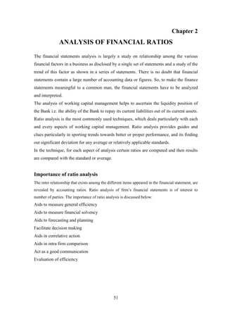 51
Chapter 2
ANALYSIS OF FINANCIAL RATIOS
The financial statements analysis is largely a study on relationship among the various
financial factors in a business as disclosed by a single set of statements and a study of the
trend of this factor as shown in a series of statements. There is no doubt that financial
statements contain a large number of accounting data or figures. So, to make the finance
statements meaningful to a common man, the financial statements have to be analyzed
and interpreted.
The analysis of working capital management helps to ascertain the liquidity position of
the Bank i.e. the ability of the Bank to repay its current liabilities out of its current assets.
Ratio analysis is the most commonly used techniques, which deals particularly with each
and every aspects of working capital management. Ratio analysis provides guides and
clues particularly in sporting trends towards better or proper performance, and its finding
out significant deviation for any average or relatively applicable standards.
In the technique, for each aspect of analysis certain ratios are computed and then results
are compared with the standard or average.
Importance of ratio analysis
The inter relationship that exists among the different items appeared in the financial statement, are
revealed by accounting ratios. Ratio analysis of firm‟s financial statements is of interest to
number of parties. The importance of ratio analysis is discussed below:
Aids to measure general efficiency
Aids to measure financial solvency
Aids to forecasting and planning
Facilitate decision making
Aids in correlative action
Aids in intra firm comparison
Act as a good communication
Evaluation of efficiency
 