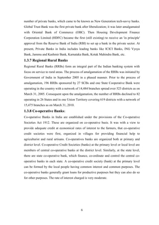 6
number of private banks, which came to be known as New Generation tech-savvy banks.
Global Trust Bank was the first private bank after liberalization; it was later amalgamated
with Oriental Bank of Commerce (OBC). Then Housing Development Finance
Corporation Limited (HDFC) became the first (still existing) to receive an 'in principle'
approval from the Reserve Bank of India (RBI) to set up a bank in the private sector. At
present, Private Banks in India includes leading banks like ICICI Banks, ING Vysya
Bank, Jammu and Kashmir Bank, Karnataka Bank, Kotak Mahindra Bank, etc.
1.3.7 Regional Rural Banks
Regional Rural Banks (RRBs) form an integral part of the Indian banking system with
focus on service to rural areas. The process of amalgamation of the RRBs was initiated by
Government of India in September 2005 in a phased manner. Prior to the process of
amalgamation, 196 RRBs sponsored by 27 SCBs and one State Cooperative Bank were
operating in the country with a network of 14,484 branches spread over 523 districts as on
March 31, 2005. Consequent upon the amalgamation, the number of RRBs declined to 82
operating in 26 States and in one Union Territory covering 619 districts with a network of
15,475 branches as on March 31, 2010.
1.3.8 Co-operative Banks:
Co-operative Banks in India are established under the provisions of the Co-operative
Societies Act 1912. These are organized on co-operative basis. It was with a view to
provide adequate credit at economical rates of interest to the farmers, that co-operative
credit societies were first, organized in villages for providing financial help to
agriculturist and rural artisans. Co-operatives banks are organized both at primary and
district level. Co-operative Credit Societies (banks) at the primary level or local level are
members of central co-operative banks at the district level. Similarly, at the state level,
there are state co-operative bank, which finance, co-ordinate and control the central co-
operative banks in each state. A co-operative credit society (bank) at the primary level
can be formed by the local people having common interest and common purposes. The
co-operative banks generally grant loans for productive purposes but they can also do so
for other purposes. The rate of interest charged is very moderate.
 