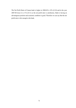 71
The Net Profit Ratio of Canara bank is higher in 2008-09 is 18% (0.18) and in the year
2007-08 lower it is 11% (0.11) so the net profit ratio is satisfactory. Bank is having an
advantageous position and economic condition is good. Therefore we can say that the net
profit ratio is fair enough to the bank.
 