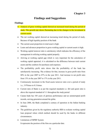 72
Chapter 3
Findings and Suggestions
Findings
Analysis of gross working capital showed an increased trend during the period of
study. The growth rate shows fluctuating due to the changes in the investment in
current assets.
The net working capital showed an increasing trend during the period of study.
Because of high liquidity position of the bank
The current asset proportion in total asset is high.
Loans and advances proportion in gross working capital or current assets is high.
Working capital turnover ratio is satisfactory which indicates the efficiency of the
management in utilizing working capital properly.
Arriving at working capital gap which is very important for the calculation of
working capital appraisal, it is calculated as the difference between total current
assets and the creditors for purchases and expenses.
The profitability profit ratio shows that the profitability of the bank has
satisfactorily increasing. The evidence for that, increase in gross profit ratio from
80% in the year 2007 to 87% in the year 2011. And increase in net profit ratio
from 13% in the year 2007 to 17% in the year 2011.
Continuously increment in the fixed assets turnover ratio over a period of study
i.e., 3.97times to 8.11times.
Current ratio of Bank is as per the required standards i.e. 2:1 and quick ratio is
above the required standard of 1:1 throughout the study period
Canara bank has 105 years of glorious performance and an uninterrupted profit
records, serving generation around the globe.
In June 2006, the Bank completed a century of operation in the Indian banking
industry.
The guidelines given by the regulatory authority RBI to evaluate working capital
loan proposal where which method should be used by the banks in different
circumstances.
Limitations of MPBF System
It represents the position of the firm on a particular date.
 