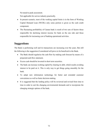 73
No tuned to peak assessment.
Not applicable for service industry practically.
In present scenario, most of the working capital limits is in the form of Working
Capital Demand Loan (WCDL) only some portion is given as the cash credit
component.
The fluctuating profitability of Canara bank is result of two sets of factors those
responsible for declining interest income for bank on the one side and those
responsible for increasing cost of banking operational activities.
Suggestions
The Bank is performing well and its transactions are increasing over the years. But still
the following is the suggestion if considered will prove to be beneficial to the Bank.
The Bank should regularize the cash flow by making cash forecast by means of a
projected cash flow statement.
Excess cash should be invested in short term securities.
The bank can increase working capital by clearing its debt, which results avoiding
interest to be paid on it. This is only way to get things going smoothly for the
bank.
To adopt new information technology for better and extended customer
convenience as well as faster decision making.
It is suggested that the lending policy will be reviewed and revised from time to
time in order to suit the changing environmental demands and to incorporate the
changing strategic options of the bank.
 