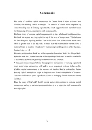 74
Conclusions
The study of working capital management in Canara Bank is done to know how
efficiently the working capital is managed. The turnover of current assets employed by
Bank efficiently used its working capital funds, which happens to most important factor
for the running of business enterprise with normal profits.
The basic object of working capital management is to have a balanced liquidity position.
The Bank has a good working capital during all the year of its operation. This indicates
the Bank has good liquidity position. This is also made clear by the current assets ratio,
which is greater than in all the years. It means that the investment in current assets is
more sufficient to meet its obligations by maintaining liquidity position of the business.
Standard ratio i.e. 1:1
The main problem of the Bank is a stiff computation from other Banks like Vijaya Bank,
Syndicate bank and Corporation Bank etc in day to day transaction. As a result it enforced
to incur heavy expenses on granting short term loans and advances.
A Bank can increase its profitability through proper management of working capital and
needs again better management will lead to lower investment cost and higher profits.
Working capital management is the measure of judging Bank‟s profitability. Today
working capital management plays an important role in the management of business.
Hence the Bank should spend a great deal of time in managing current assets and current
liabilities.
Thus, the study of CANARA BANK should analyze the problem in working capital
management and try to reach out some conclusion, so as to reduce the high investment in
working capital.
 