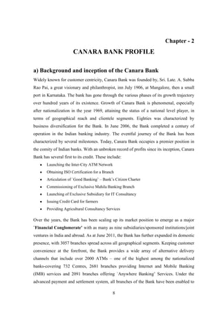 8
Chapter - 2
CANARA BANK PROFILE
a) Background and inception of the Canara Bank
Widely known for customer centricity, Canara Bank was founded by, Sri. Late. A. Subba
Rao Pai, a great visionary and philanthropist, inn July 1906, at Mangalore, then a small
port in Karnataka. The bank has gone through the various phases of its growth trajectory
over hundred years of its existence. Growth of Canara Bank is phenomenal, especially
after nationalization in the year 1969, attaining the status of a national level player, in
terms of geographical reach and clientele segments. Eighties was characterized by
business diversification for the Bank. In June 2006, the Bank completed a century of
operation in the Indian banking industry. The eventful journey of the Bank has been
characterized by several milestones. Today, Canara Bank occupies a premier position in
the comity of Indian banks. With an unbroken record of profits since its inception, Canara
Bank has several first to its credit. These include:
Launching the Inter-City ATM Network
Obtaining ISO Certification for a Branch
Articulation of `Good Banking‟ – Bank‟s Citizen Charter
Commissioning of Exclusive Mahila Banking Branch
Launching of Exclusive Subsidiary for IT Consultancy
Issuing Credit Card for farmers
Providing Agricultural Consultancy Services
Over the years, the Bank has been scaling up its market position to emerge as a major
`Financial Conglomerate’ with as many as nine subsidiaries/sponsored institutions/joint
ventures in India and abroad. As at June 2011, the Bank has further expanded its domestic
presence, with 3057 branches spread across all geographical segments. Keeping customer
convenience at the forefront, the Bank provides a wide array of alternative delivery
channels that include over 2000 ATMs – one of the highest among the nationalized
banks-covering 732 Centres, 2681 branches providing Internet and Mobile Banking
(IMB) services and 2091 branches offering `Anywhere Banking‟ Services. Under the
advanced payment and settlement system, all branches of the Bank have been enabled to
 