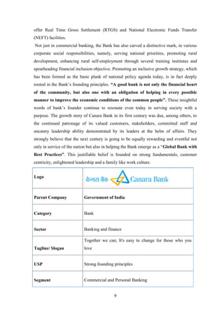 9
offer Real Time Gross Settlement (RTGS) and National Electronic Funds Transfer
(NEFT) facilities.
Not just in commercial banking, the Bank has also carved a distinctive mark, in various
corporate social responsibilities, namely, serving national priorities, promoting rural
development, enhancing rural self-employment through several training institutes and
spearheading financial inclusion objective. Promoting an inclusive growth strategy, which
has been formed as the basic plank of national policy agenda today, is in fact deeply
rooted in the Bank‟s founding principles. “A good bank is not only the financial heart
of the community, but also one with an obligation of helping in every possible
manner to improve the economic conditions of the common people”. These insightful
words of bank‟s founder continue to resonate even today in serving society with a
purpose. The growth story of Canara Bank in its first century was due, among others, to
the continued patronage of its valued customers, stakeholders, committed staff and
uncanny leadership ability demonstrated by its leaders at the helm of affairs. They
strongly believe that the next century is going to be equally rewarding and eventful not
only in service of the nation but also in helping the Bank emerge as a “Global Bank with
Best Practices”. This justifiable belief is founded on strong fundamentals, customer
centricity, enlightened leadership and a family like work culture.
Logo
Parent Company Government of India
Category Bank
Sector Banking and finance
Tagline/ Slogan
Together we can; It's easy to change for those who you
love
USP Strong founding principles
Segment Commercial and Personal Banking
 
