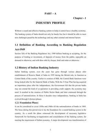 1
PART – A
Chapter - 1
INDUSTRY PROFILE
Without a sound and effective banking system in India it cannot have a healthy economy.
The banking system of India should not only be hassle free but it should be able to meet
new challenges posed by the technology and any other external and internal factors
1.1 Definition of Banking According to Banking Regulation
Act-1949
Section 5(b) of the Banking Regulation Act, 1949 defines banking as accepting, for the
purpose of lending or investment, of deposits of money from the public, repayable on
demand or otherwise, and with draw able by cheque, draft and order or otherwise.
1.2 History of Indian Banking Industry
Indian banking system, over the years has gone through various phases after
establishment of Reserve Bank of India in 1935 during the British rule, to function as
Central Bank of the country. Earlier to creation of RBI, the Central Bank functions were
being looked after by the Imperial Bank of India. With the 5-Year Plan having acquired
an importance place after the independence, the Government felt that the private banks
may not extend the kind of co-operation in providing credit support, the economy may
need. It resulted in the creation of Public Sector Bank and later continued through the
process of nationalization. In these 6 decades since independence, banking in India has
evolved through 4 distinct phases:
1.2.1 Foundation Phase:
It can be considered to cover 1950s and 1960s till the nationalization of banks in 1969.
The focus during this period was to lay the foundation for a sound banking system in the
country. As a result the phase witnessed the development of necessary legislative
framework for facilitating re-organization and consolidation of the banking system, for
meeting the requirement of Indian economy. A major development was transformation of
 