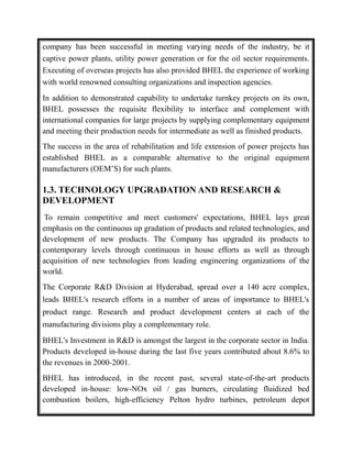 company has been successful in meeting varying needs of the industry, be it
captive power plants, utility power generation or for the oil sector requirements.
Executing of overseas projects has also provided BHEL the experience of working
with world renowned consulting organizations and inspection agencies.
In addition to demonstrated capability to undertake turnkey projects on its own,
BHEL possesses the requisite flexibility to interface and complement with
international companies for large projects by supplying complementary equipment
and meeting their production needs for intermediate as well as finished products.
The success in the area of rehabilitation and life extension of power projects has
established BHEL as a comparable alternative to the original equipment
manufacturers (OEM’S) for such plants.
1.3. TECHNOLOGY UPGRADATION AND RESEARCH &
DEVELOPMENT
To remain competitive and meet customers' expectations, BHEL lays great
emphasis on the continuous up gradation of products and related technologies, and
development of new products. The Company has upgraded its products to
contemporary levels through continuous in house efforts as well as through
acquisition of new technologies from leading engineering organizations of the
world.
The Corporate R&D Division at Hyderabad, spread over a 140 acre complex,
leads BHEL's research efforts in a number of areas of importance to BHEL's
product range. Research and product development centers at each of the
manufacturing divisions play a complementary role.
BHEL's Investment in R&D is amongst the largest in the corporate sector in India.
Products developed in-house during the last five years contributed about 8.6% to
the revenues in 2000-2001.
BHEL has introduced, in the recent past, several state-of-the-art products
developed in-house: low-NOx oil / gas burners, circulating fluidized bed
combustion boilers, high-efficiency Pelton hydro turbines, petroleum depot
 