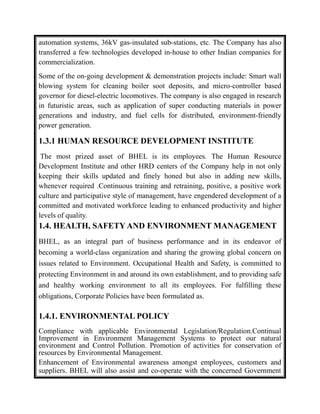 automation systems, 36kV gas-insulated sub-stations, etc. The Company has also
transferred a few technologies developed in-house to other Indian companies for
commercialization.
Some of the on-going development & demonstration projects include: Smart wall
blowing system for cleaning boiler soot deposits, and micro-controller based
governor for diesel-electric locomotives. The company is also engaged in research
in futuristic areas, such as application of super conducting materials in power
generations and industry, and fuel cells for distributed, environment-friendly
power generation.
1.3.1 HUMAN RESOURCE DEVELOPMENT INSTITUTE
The most prized asset of BHEL is its employees. The Human Resource
Development Institute and other HRD centers of the Company help in not only
keeping their skills updated and finely honed but also in adding new skills,
whenever required .Continuous training and retraining, positive, a positive work
culture and participative style of management, have engendered development of a
committed and motivated workforce leading to enhanced productivity and higher
levels of quality.
1.4. HEALTH, SAFETY AND ENVIRONMENT MANAGEMENT
BHEL, as an integral part of business performance and in its endeavor of
becoming a world-class organization and sharing the growing global concern on
issues related to Environment. Occupational Health and Safety, is committed to
protecting Environment in and around its own establishment, and to providing safe
and healthy working environment to all its employees. For fulfilling these
obligations, Corporate Policies have been formulated as.
1.4.1. ENVIRONMENTAL POLICY
Compliance with applicable Environmental Legislation/Regulation.Continual
Improvement in Environment Management Systems to protect our natural
environment and Control Pollution. Promotion of activities for conservation of
resources by Environmental Management.
Enhancement of Environmental awareness amongst employees, customers and
suppliers. BHEL will also assist and co-operate with the concerned Government
 