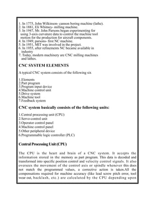 1. In 1775, John Wilkinson- cannon boring machine (lathe).
2. In 1881, Eli Whitney- milling machine.
3. In 1947, Mr. John Parsons began experimenting for
using 3-axis curvature data to control the machine tool
motion for the production for aircraft components.
4. In 1949, parsons- first NC machine.
5. In 1951, MIT was involved in the project.
6. In 1955, after refinements NC became available in
industry
7. Today, modern machinery are CNC milling machines
and lathes.
CNC SYSTEM ELEMENTS
A typical CNC system consists of the following six
1.Elements
2.Part program
3.Program input device
4.Machine control unit
5.Drive system
6.Machine tool
7.Feedback system
CNC system basically consists of the following units:
1.Central processing unit (CPU)
2.Servo-control unit
3.Operator control panel
4.Machine control panel
5.Other peripheral device
6.Programmable logic controller (PLC)
Central Processing Unit (CPU)
The CPU is the heart and brain of a CNC system. It accepts the
information stored in the memory as part program. This data is decoded and
transformed into specific position control and velocity control signals. It also
oversees the movement of the control axis or spindle whenever this does
not match the programmed values, a corrective action is taken.All the
compensations required for machine accuracy (like lead screw pitch error, tool
wear out, backlash, etc.) are calculated by the CPU depending upon
 