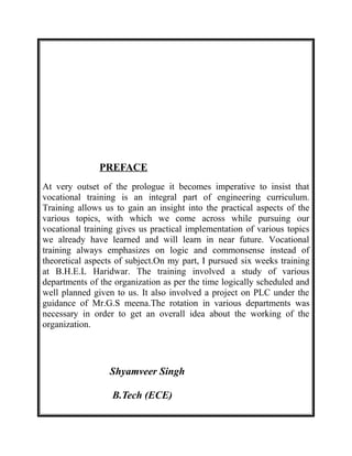PREFACE
At very outset of the prologue it becomes imperative to insist that
vocational training is an integral part of engineering curriculum.
Training allows us to gain an insight into the practical aspects of the
various topics, with which we come across while pursuing our
vocational training gives us practical implementation of various topics
we already have learned and will learn in near future. Vocational
training always emphasizes on logic and commonsense instead of
theoretical aspects of subject.On my part, I pursued six weeks training
at B.H.E.L Haridwar. The training involved a study of various
departments of the organization as per the time logically scheduled and
well planned given to us. It also involved a project on PLC under the
guidance of Mr.G.S meena.The rotation in various departments was
necessary in order to get an overall idea about the working of the
organization.
Shyamveer Singh
B.Tech (ECE)
 