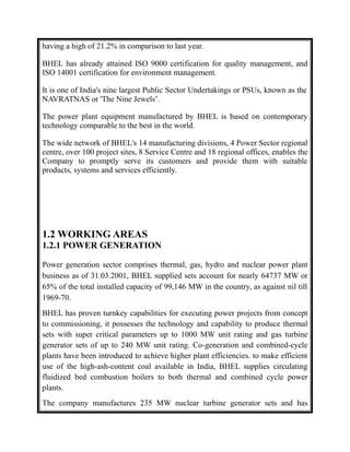 having a high of 21.2% in comparison to last year.
BHEL has already attained ISO 9000 certification for quality management, and
ISO 14001 certification for environment management.
It is one of India's nine largest Public Sector Undertakings or PSUs, known as the
NAVRATNAS or 'The Nine Jewels’.
The power plant equipment manufactured by BHEL is based on contemporary
technology comparable to the best in the world.
The wide network of BHEL's 14 manufacturing divisions, 4 Power Sector regional
centre, over 100 project sites, 8 Service Centre and 18 regional offices, enables the
Company to promptly serve its customers and provide them with suitable
products, systems and services efficiently.
1.2 WORKING AREAS
1.2.1 POWER GENERATION
Power generation sector comprises thermal, gas, hydro and nuclear power plant
business as of 31.03.2001, BHEL supplied sets account for nearly 64737 MW or
65% of the total installed capacity of 99,146 MW in the country, as against nil till
1969-70.
BHEL has proven turnkey capabilities for executing power projects from concept
to commissioning, it possesses the technology and capability to produce thermal
sets with super critical parameters up to 1000 MW unit rating and gas turbine
generator sets of up to 240 MW unit rating. Co-generation and combined-cycle
plants have been introduced to achieve higher plant efficiencies. to make efficient
use of the high-ash-content coal available in India, BHEL supplies circulating
fluidized bed combustion boilers to both thermal and combined cycle power
plants.
The company manufactures 235 MW nuclear turbine generator sets and has
 