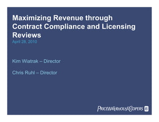 Maximizing Revenue through
Contract Compliance and Licensing
Reviews
April 28, 2010
Kim Wiatrak – Director
Chris Ruhl – Director
PricewaterhouseCoopers
PwC
 